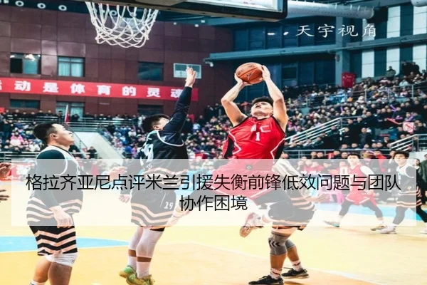 格拉齐亚尼点评米兰引援失衡前锋低效问题与团队协作困境